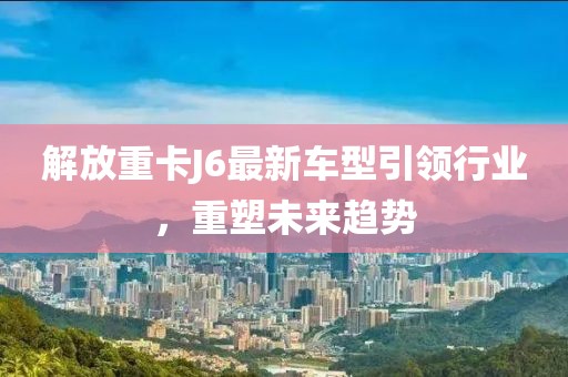 解放重卡J6最新车型引领行业，重塑未来趋势