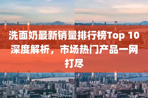 洗面奶最新销量排行榜Top 10深度解析，市场热门产品一网打尽