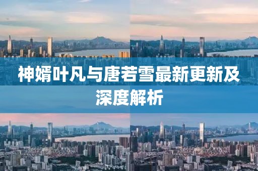 神婿叶凡与唐若雪最新更新及深度解析