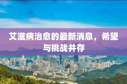 艾滋病治愈的最新消息，希望与挑战并存