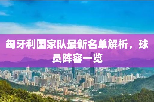 匈牙利国家队最新名单解析，球员阵容一览