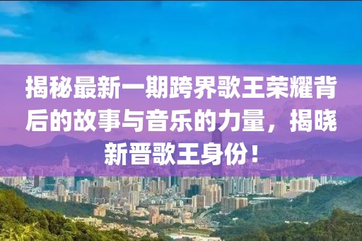 揭秘最新一期跨界歌王荣耀背后的故事与音乐的力量，揭晓新晋歌王身份！
