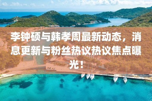 李钟硕与韩孝周最新动态，消息更新与粉丝热议热议焦点曝光！