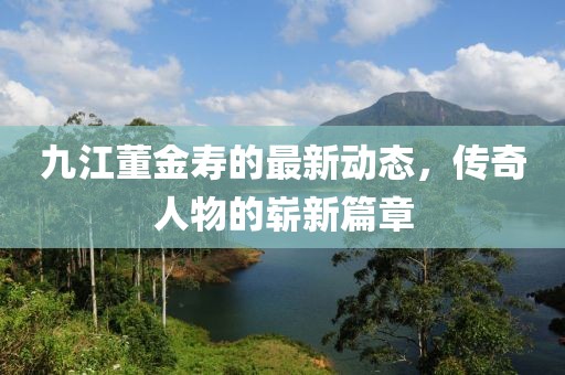 九江董金寿的最新动态，传奇人物的崭新篇章