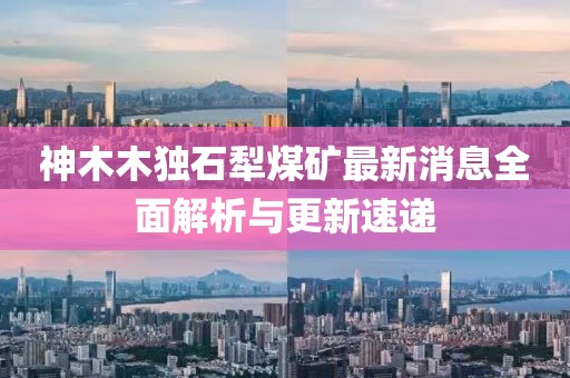 神木木独石犁煤矿最新消息全面解析与更新速递