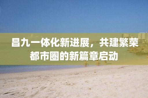 昌九一体化新进展，共建繁荣都市圈的新篇章启动