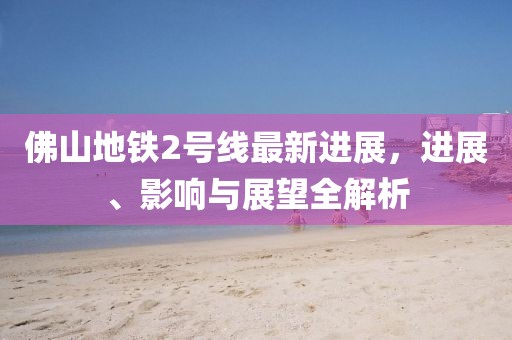 佛山地铁2号线最新进展，进展、影响与展望全解析