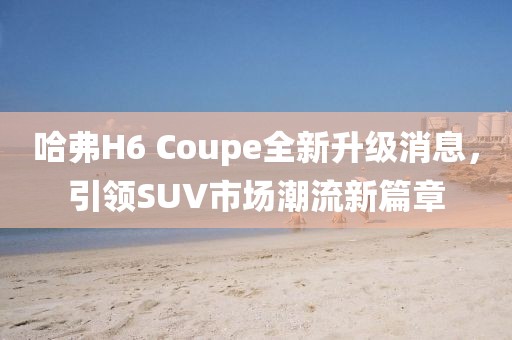 哈弗H6 Coupe全新升级消息，引领SUV市场潮流新篇章