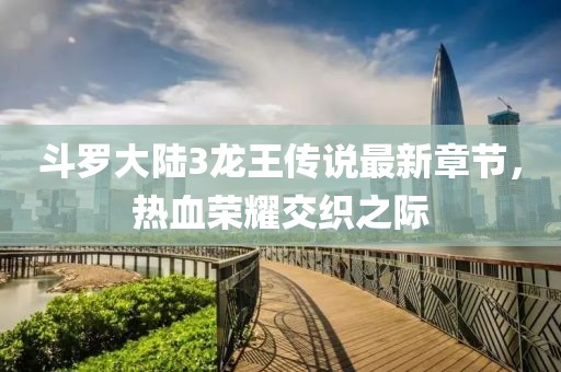 斗罗大陆3龙王传说最新章节，热血荣耀交织之际