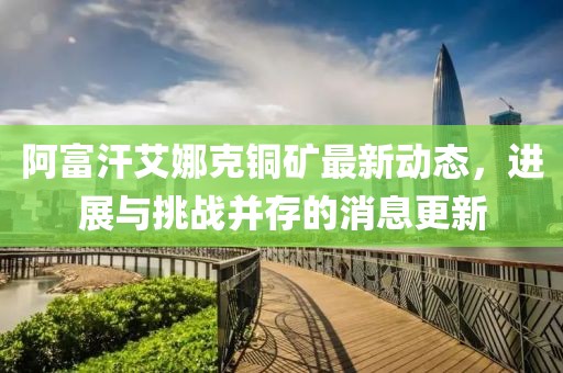 阿富汗艾娜克铜矿最新动态，进展与挑战并存的消息更新