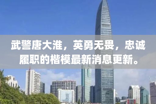 武警唐大淮，英勇无畏，忠诚履职的楷模最新消息更新。