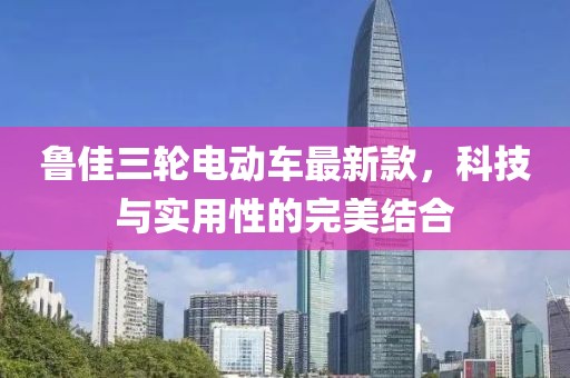 鲁佳三轮电动车最新款，科技与实用性的完美结合