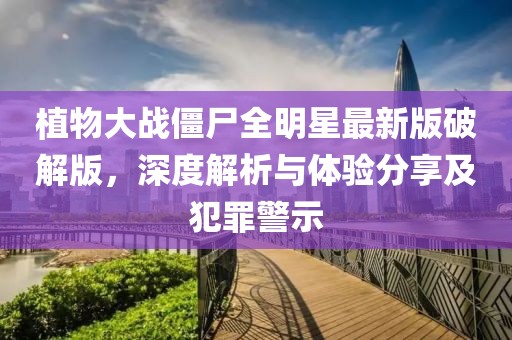 植物大战僵尸全明星最新版破解版，深度解析与体验分享及犯罪警示