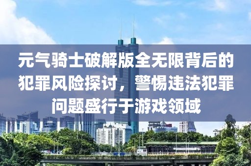 元气骑士破解版全无限背后的犯罪风险探讨，警惕违法犯罪问题盛行于游戏领域