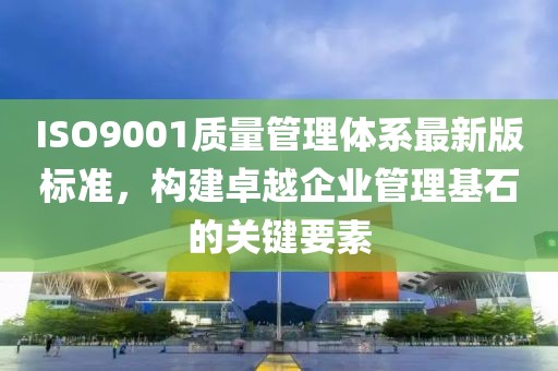 ISO9001质量管理体系最新版标准，构建卓越企业管理基石的关键要素