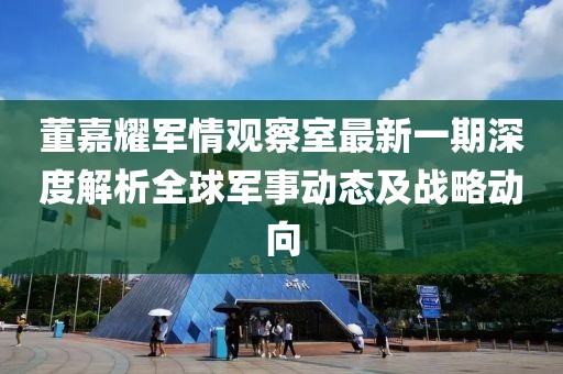 董嘉耀军情观察室最新一期深度解析全球军事动态及战略动向