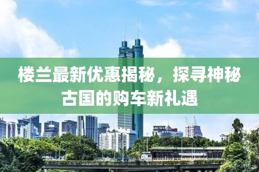 楼兰最新优惠揭秘，探寻神秘古国的购车新礼遇