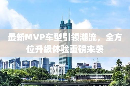 最新MVP车型引领潮流，全方位升级体验重磅来袭