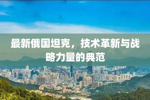 最新俄国坦克，技术革新与战略力量的典范