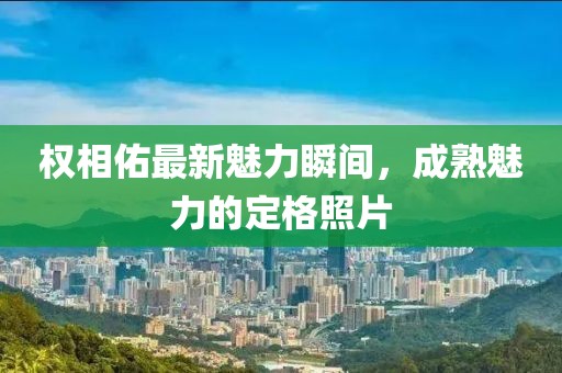 权相佑最新魅力瞬间，成熟魅力的定格照片