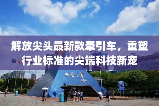 解放尖头最新款牵引车，重塑行业标准的尖端科技新宠