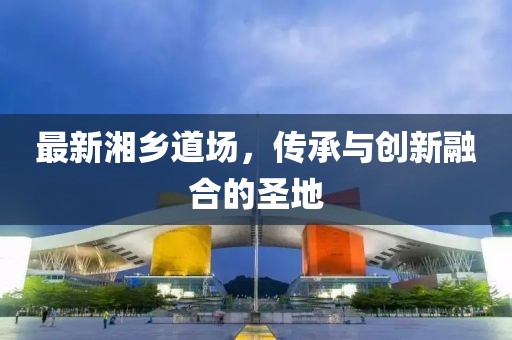 最新湘乡道场，传承与创新融合的圣地