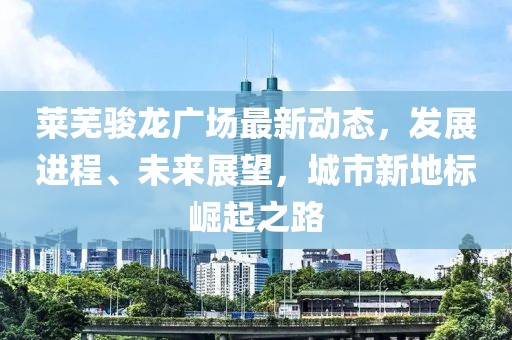 莱芜骏龙广场最新动态，发展进程、未来展望，城市新地标崛起之路