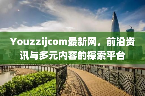 Youzzijcom最新网，前沿资讯与多元内容的探索平台