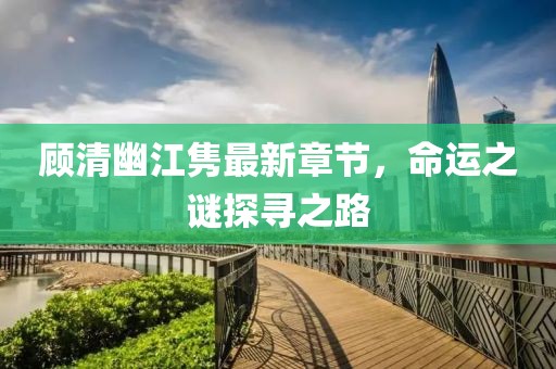 顾清幽江隽最新章节，命运之谜探寻之路