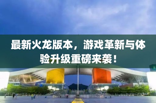 最新火龙版本，游戏革新与体验升级重磅来袭！