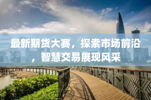最新期货大赛，探索市场前沿，智慧交易展现风采