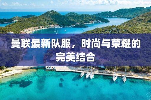曼联最新队服，时尚与荣耀的完美结合