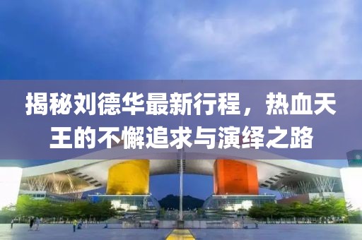 揭秘刘德华最新行程，热血天王的不懈追求与演绎之路
