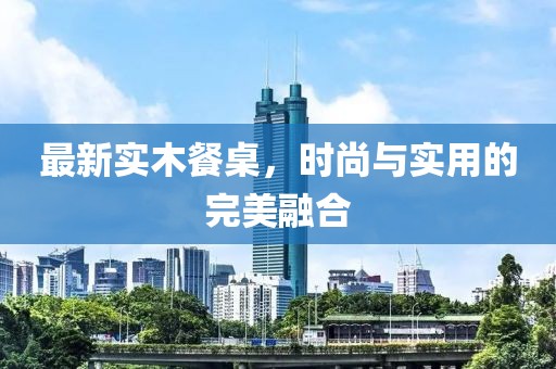 最新实木餐桌，时尚与实用的完美融合