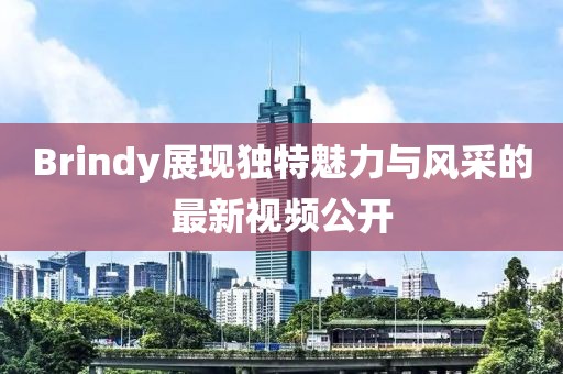 Brindy展现独特魅力与风采的最新视频公开