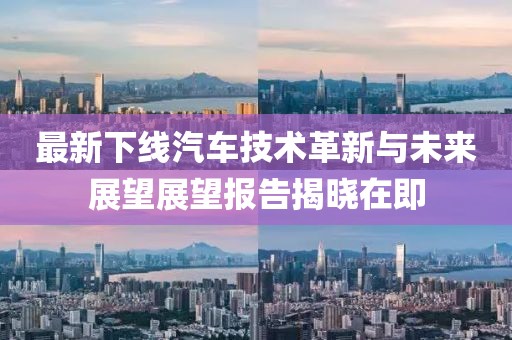 最新下线汽车技术革新与未来展望展望报告揭晓在即