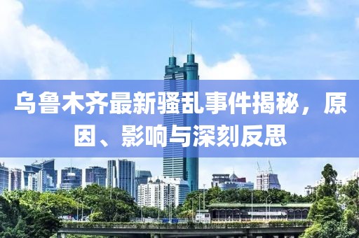 乌鲁木齐最新骚乱事件揭秘，原因、影响与深刻反思