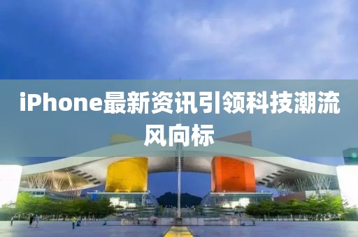 iPhone最新资讯引领科技潮流风向标