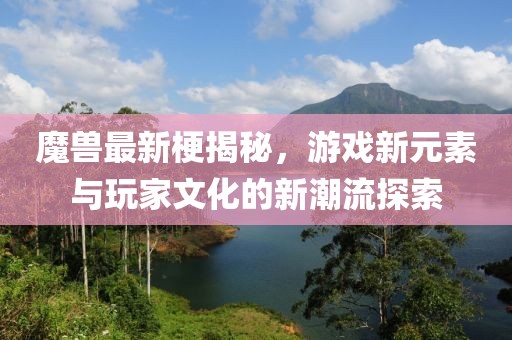 魔兽最新梗揭秘，游戏新元素与玩家文化的新潮流探索