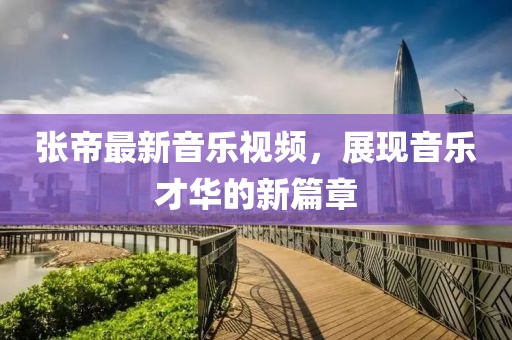 张帝最新音乐视频，展现音乐才华的新篇章