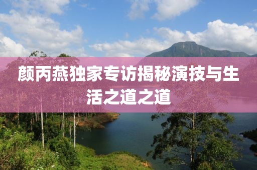 颜丙燕独家专访揭秘演技与生活之道之道