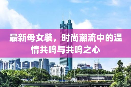 最新母女装，时尚潮流中的温情共鸣与共鸣之心