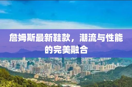 詹姆斯最新鞋款，潮流与性能的完美融合