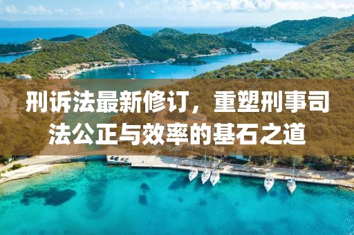 刑诉法最新修订，重塑刑事司法公正与效率的基石之道