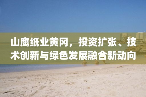 山鹰纸业黄冈，投资扩张、技术创新与绿色发展融合新动向