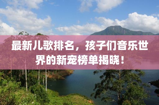 最新儿歌排名，孩子们音乐世界的新宠榜单揭晓！