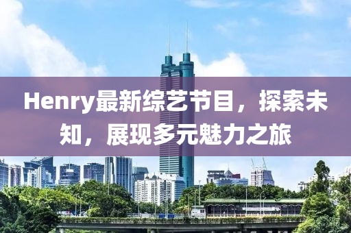 Henry最新综艺节目，探索未知，展现多元魅力之旅