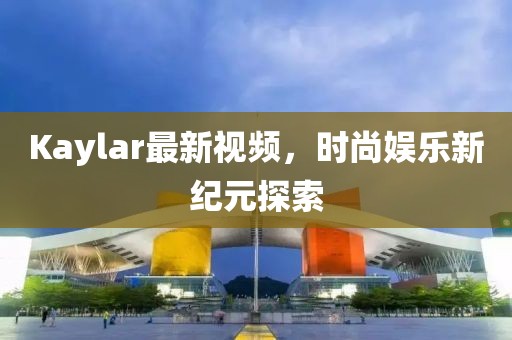 Kaylar最新视频，时尚娱乐新纪元探索