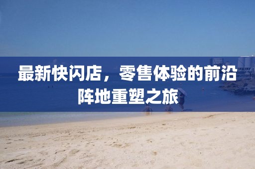 最新快闪店，零售体验的前沿阵地重塑之旅