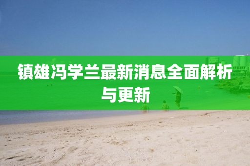 镇雄冯学兰最新消息全面解析与更新